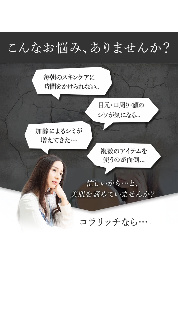 こんなお悩みありませんか?
毎朝のスキンケアに
時間をかけられない..
加齢によるシミが
増えてきた・・・
目元・口周り・額の
シワが気になる...
複数のアイテムを
使うのが面倒...
忙しいから…と、
美肌を諦めていませんか?
コラリッチなら・・・