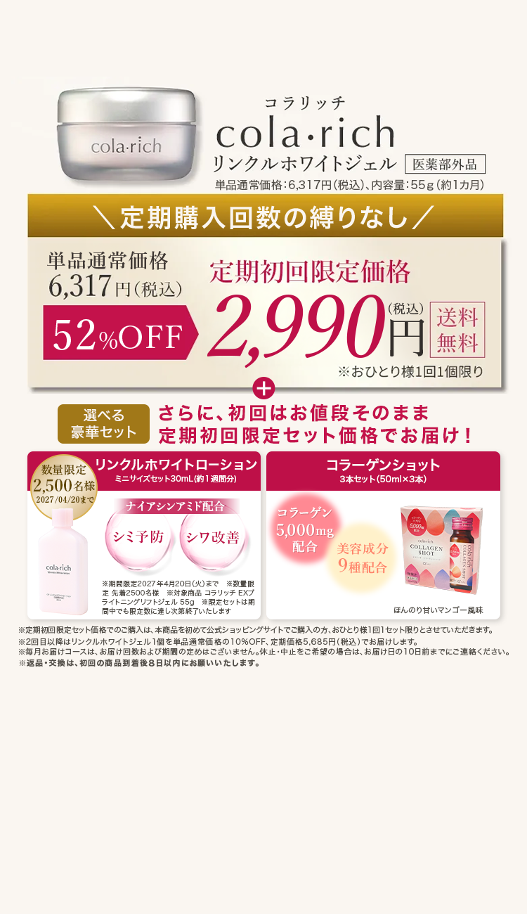 cola-rich
コラリッチ
cola.rich
リンクルホワイトジェル 医薬部外品
単品通常価格:6,317円 (税込)、 内容量:55g (約1ヵ月)
\定期購入回数の縛りなし/
单品通常価格
定期初回限定価格
6,317 円(税込)
送料
52%OFF 2,990円 税
+
無料
※おひとり様1回1個限り
選べる
さらに、初回はお値段そのまま
豪華セット
定期初回限定セット価格でお届け!
数量限定 リンクルホワイトローション
コラーゲンショット
ミニサイズセット30mL(約1週間分)
3本セット(50ml×3本)
【2,500名様
2027/04/20まで
ナイアシンアミド配合
コラーゲン
シミ予防 シワ改善
5,000mg
5,000円
配合
美容成分
clarks
COLLAGEN
cola-rich
※期間限定2027年4月20日 (火)まで
数量限
先着2500名様対象商品 コラリッチEXブ
ライトニングリフトジェル 55g ※限定セットは期
同中でも限定数に達し次第終了いたします
9種配合
ほんのり甘いマンゴー風味
※定期初回限定セット価格でのご購入は、本商品を初めて公式ショッピングサイトでご購入の方、 おひとり様1回1セット限りとさせていただきます。
※2回目以降はリンクルホワイトジェル1個を単品通常価格の10%OFF、 定期価格5,685円(税込)でお届けします。
※毎月お届けコースは、 お届け回数および期間の定めはございません。 休止・中止をご希望の場合は、 お届け日の10日前までにご連絡ください。
※返品・交換は、初回の商品到着後8日以内にお願いいたします。