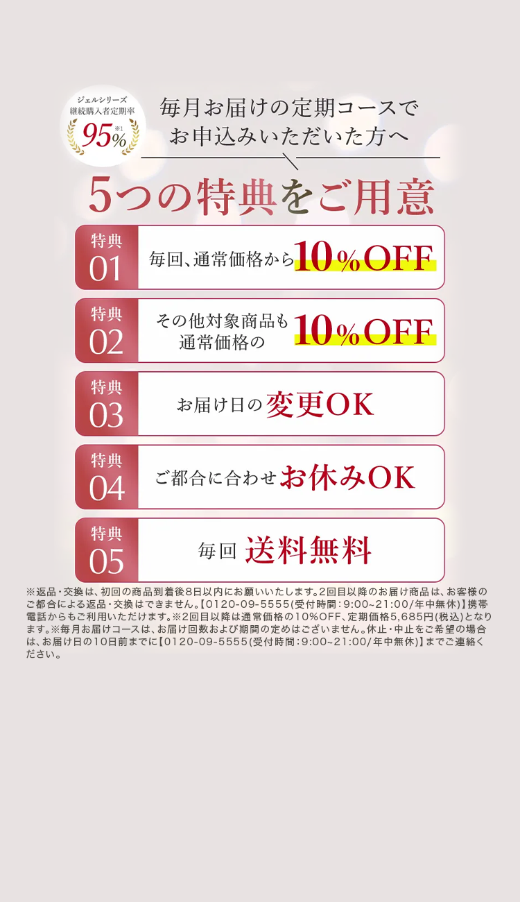 ジェルシリーズ
継続購入者定期率
95%
毎月お届けの定期コースで
お申込みいただいた方へ
5つの特典をご用意
特典
01
特典
02
特典
03
特典
04
毎回、 通常価格から10%OFF
その他対象商品も10%OFF
通常価格の
お届け日の変更OK
ご都合に合わせお休みOK
特典
05
每回 送料無料
※返品・交換は、 初回の商品到着後8日以内にお願いいたします。 2回目以降のお届け商品は、 お客様の
ご都合による返品・交換はできません。 【0120-09-5555 (受付時間:9:00~21:00/年中無休) 】 携帯
電話からもご利用いただけます。 ※2回目以降は通常価格の10%OFF、 定期価格5,685円(税込) となり
ます。 ※毎月お届けコースは、 お届け回数および期間の定めはございません。 休止中止をご希望の場合
は、お届け日の10日前までに 【0120-09-5555 (受付時間:9:00~21:00/年中無休)】 までご連絡く
ださい。