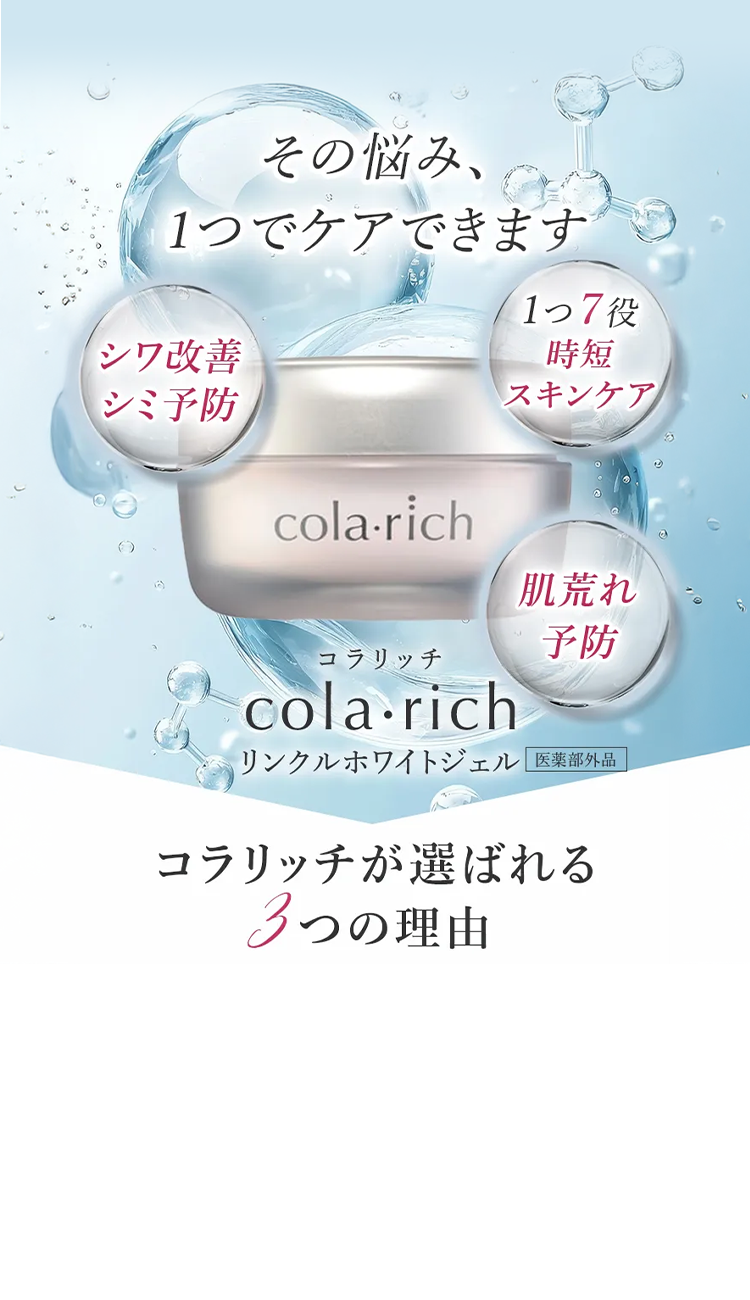 その悩み、
の
1つでケアできます
17 役
シワ改善
シミ予防
cola-rich
時短
スキンケア
肌荒れ
予防
コラリッチ
cola-rich
リンクルホワイトジェル 医薬部外品
コラリッチが選ばれる
3つの理由