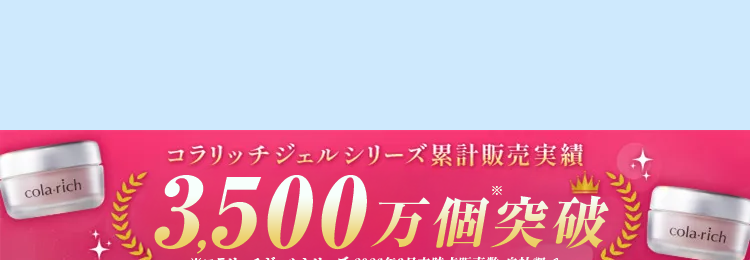 cola-rich
コラリッチジェルシリーズ累計販売実績
3500万個突破
※コラリッチジェルシリーズ 2026年3月末時点販売数 自社調べ
cola-rich
年齢に負けない美肌へ
コラーゲンで
3種の有効成分と
cola-rich
シワ改善
美白ケア
3種のコラーゲン配合で驚きのハリ感
ナイアシン
トラネキ
グリチルリチン
アミド ※
サム酸 ※
3
酸ジカリウム
※3
※1保湿成分 2 メラニンの生成を抑え、しみ、そばかすを防ぐ 3有効成分