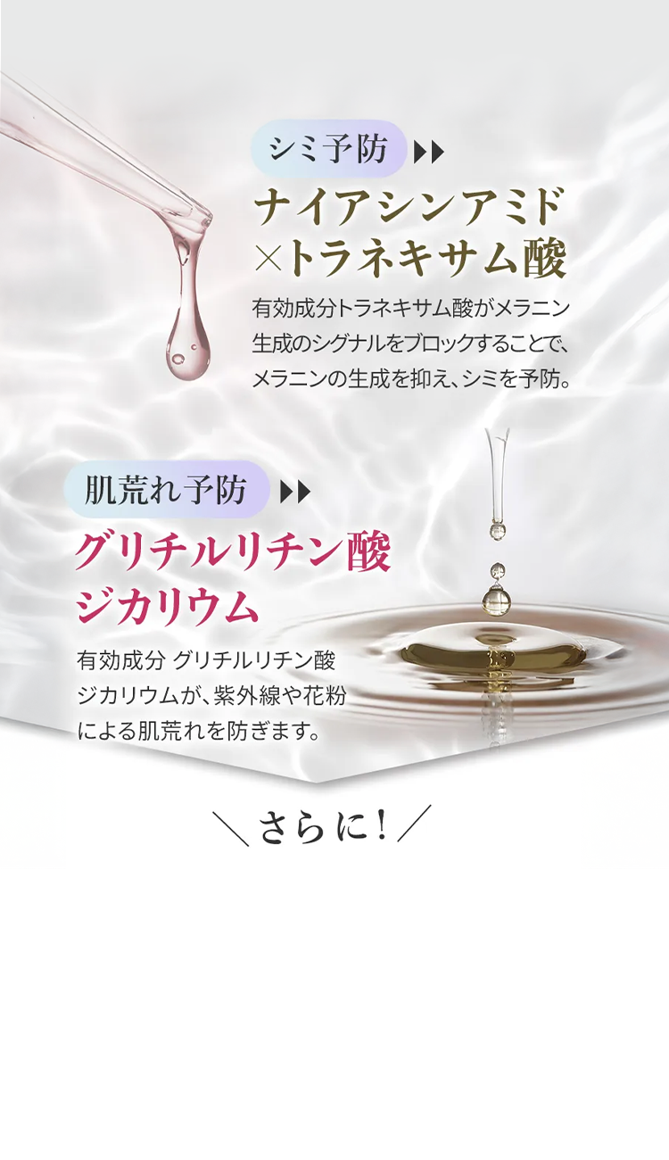 シミ予防
ナイアシンアミド
×トラネキサム酸
有効成分トラネキサム酸がメラニン
生成のシグナルをブロックすることで、
メラニンの生成を抑え、シミを予防。
肌荒れ予防 >>
グリチルリチン酸
ジカリウム
有効成分 グリチルリチン酸
ジカリウムが、紫外線や花粉
による肌荒れを防ぎます。
さらに!/